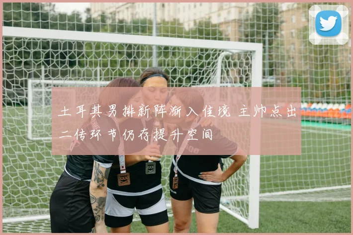 土耳其男排新阵渐入佳境 主帅点出二传环节仍存提升空间