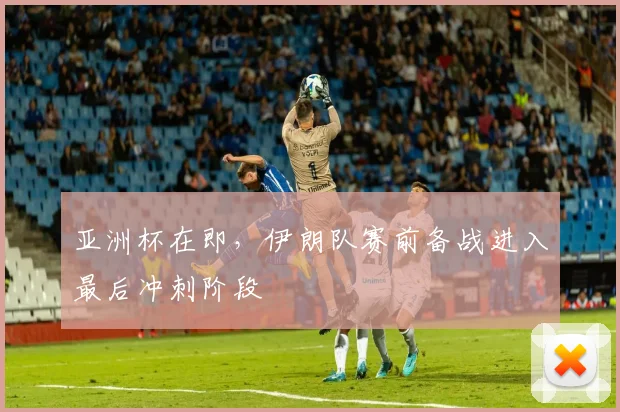 亚洲杯在即，伊朗队赛前备战进入最后冲刺阶段