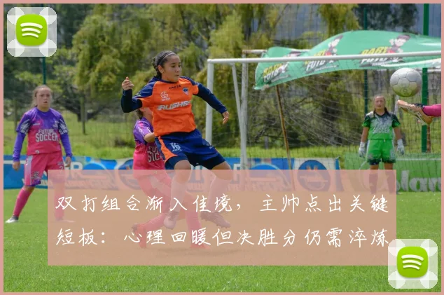 双打组合渐入佳境，主帅点出关键短板：心理回暖但决胜分仍需淬炼