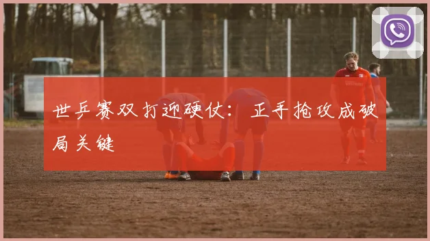 世乒赛双打迎硬仗：正手抢攻成破局关键