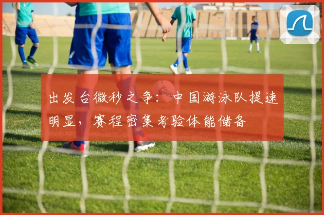 出发台微秒之争：中国游泳队提速明显，赛程密集考验体能储备