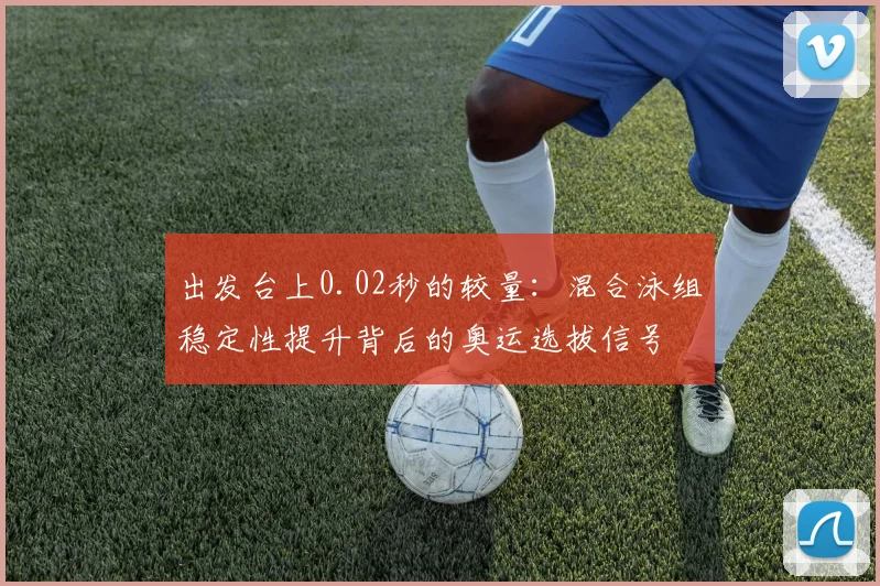 出发台上0.02秒的较量：混合泳组稳定性提升背后的奥运选拔信号