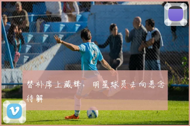 替补席上藏锋，明星球员去向悬念待解