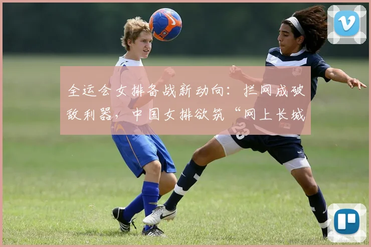 全运会女排备战新动向：拦网成破敌利器，中国女排欲筑“网上长城”