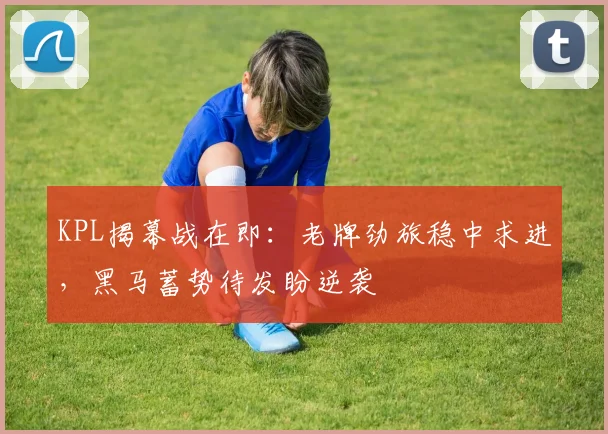KPL揭幕战在即：老牌劲旅稳中求进，黑马蓄势待发盼逆袭