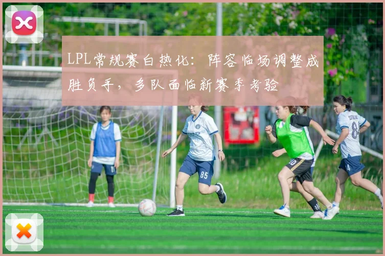 LPL常规赛白热化：阵容临场调整成胜负手，多队面临新赛季考验