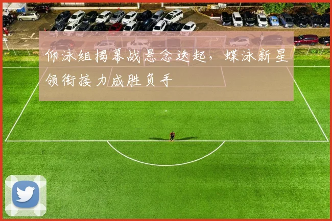 仰泳组揭幕战悬念迭起，蝶泳新星领衔接力成胜负手