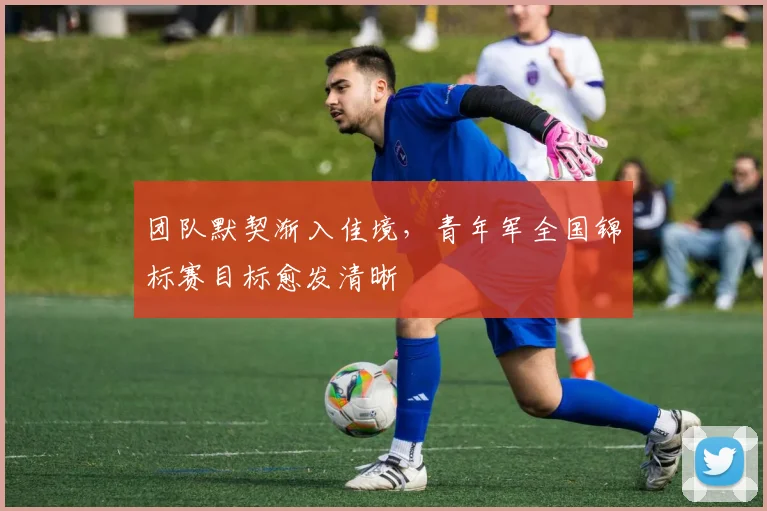 团队默契渐入佳境，青年军全国锦标赛目标愈发清晰