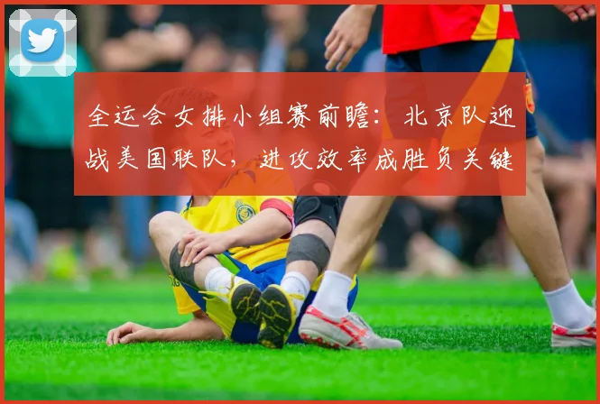 全运会女排小组赛前瞻：北京队迎战美国联队，进攻效率成胜负关键