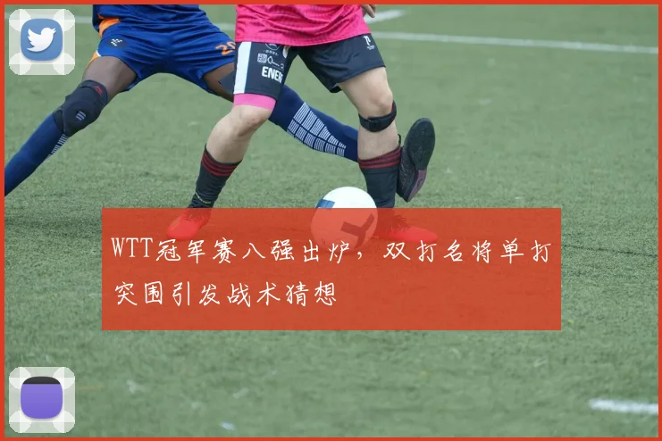 WTT冠军赛八强出炉，双打名将单打突围引发战术猜想