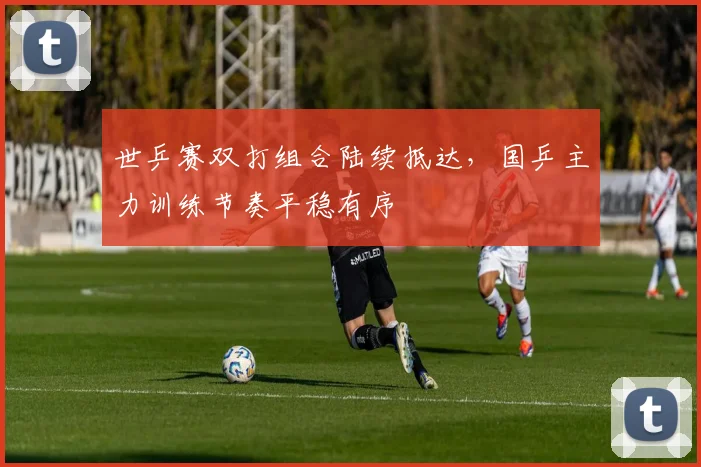 世乒赛双打组合陆续抵达，国乒主力训练节奏平稳有序