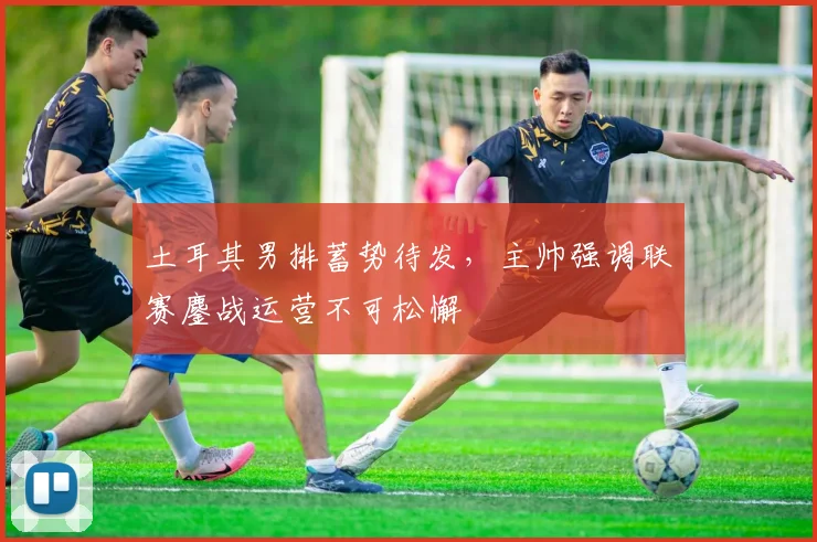 土耳其男排蓄势待发,主帅强调联赛鏖战运营不可松懈