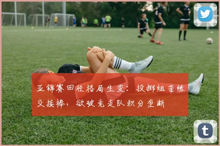 亚锦赛田径格局生变：投掷组苦练交接棒，欲破竞走队积分垄断