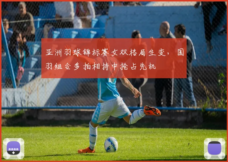 亚洲羽球锦标赛女双格局生变，国羽组合多拍相持中抢占先机