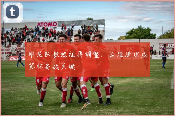 印尼队教练组再调整，后场进攻成苏杯备战关键
