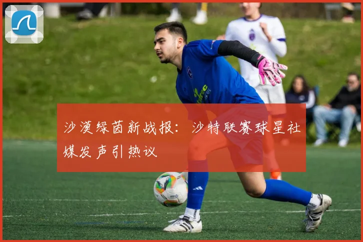 沙漠绿茵新战报：沙特联赛球星社媒发声引热议