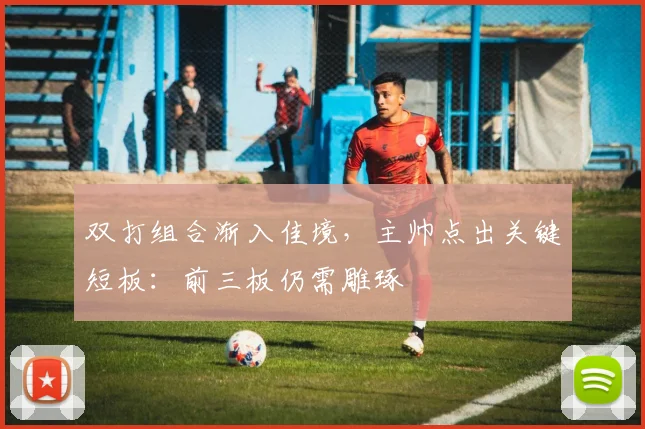 双打组合渐入佳境，主帅点出关键短板：前三板仍需雕琢