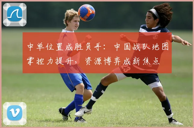中单位置成胜负手：中国战队地图掌控力提升，资源博弈成新焦点