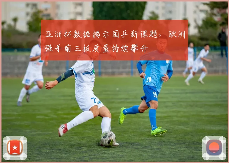 亚洲杯数据揭示国乒新课题，欧洲强手前三板质量持续攀升