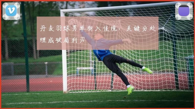 丹麦羽球男单渐入佳境，关键分处理成破局利刃