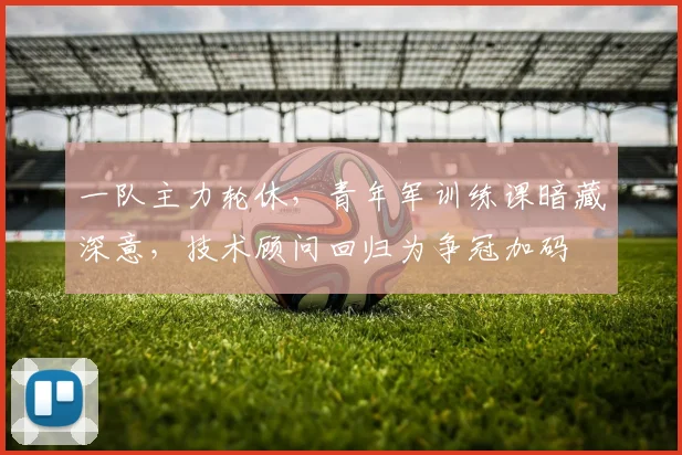 一队主力轮休，青年军训练课暗藏深意，技术顾问回归为争冠加码