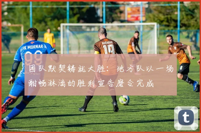 团队默契铸就大胜：地方队以一场酣畅淋漓的胜利宣告磨合完成