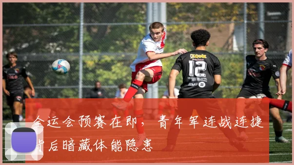 全运会预赛在即，青年军连战连捷背后暗藏体能隐患