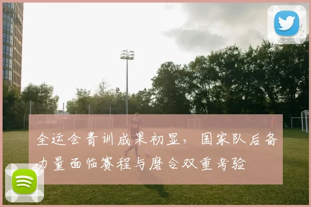 全运会青训成果初显，国家队后备力量面临赛程与磨合双重考验