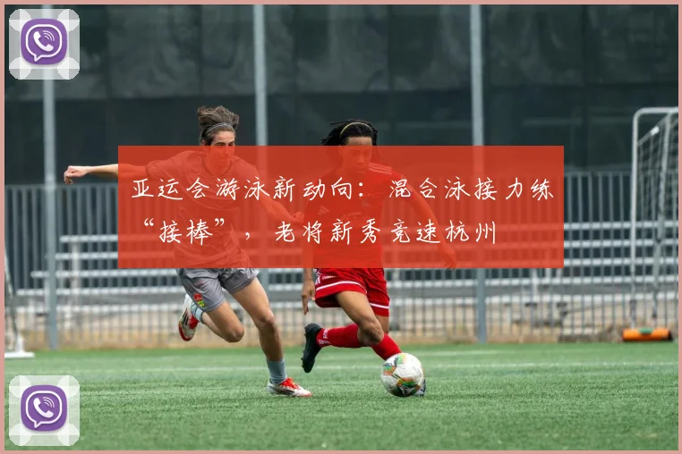 亚运会游泳新动向：混合泳接力练“接棒”，老将新秀竞速杭州