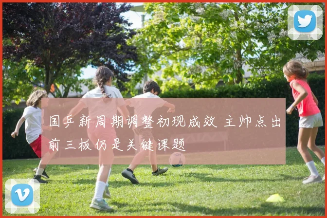 国乒新周期调整初现成效 主帅点出前三板仍是关键课题