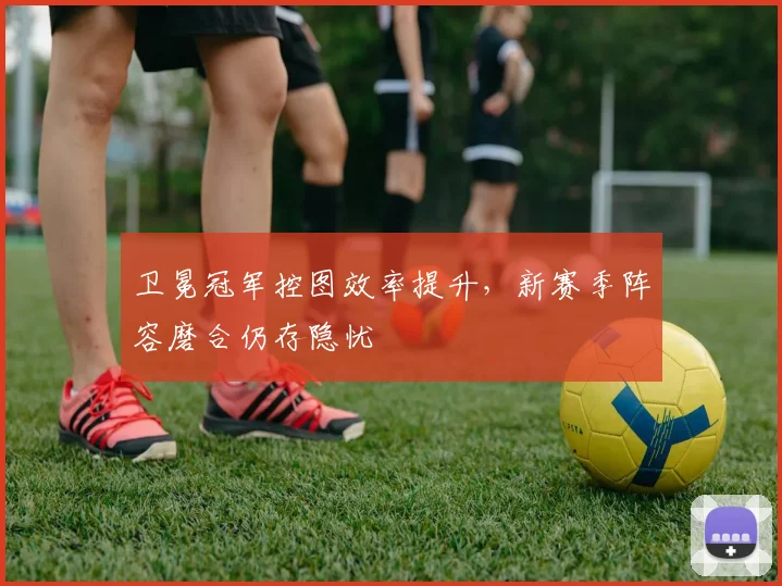 卫冕冠军控图效率提升，新赛季阵容磨合仍存隐忧